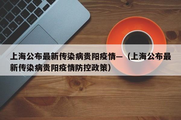 上海公布最新传染病贵阳疫情—(上海公布最新传染病贵阳疫情防控政策)