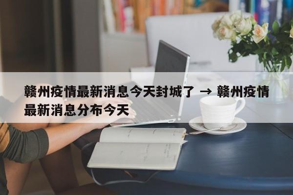 赣州疫情最新消息今天封城了 → 赣州疫情最新消息分布今天