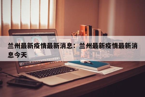 兰州最新疫情最新消息:兰州最新疫情最新消息今天