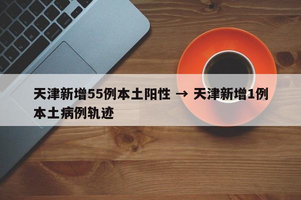 天津新增55例本土阳性 → 天津新增1例本土病例轨迹