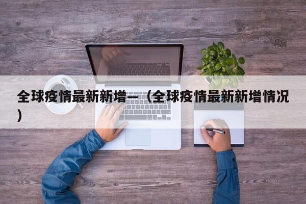 全球疫情最新新增—(全球疫情最新新增情况)