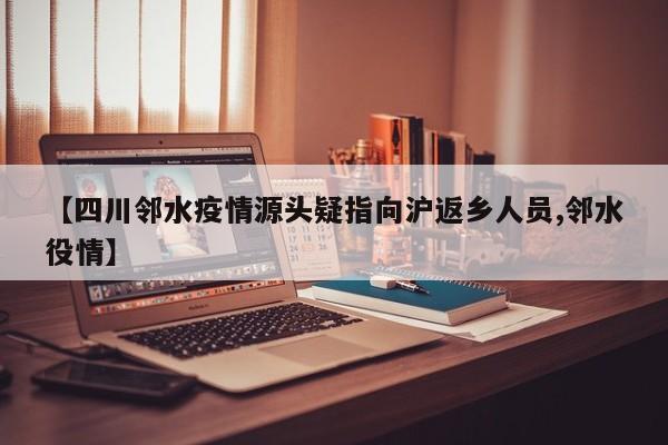 【四川邻水疫情源头疑指向沪返乡人员,邻水役情】