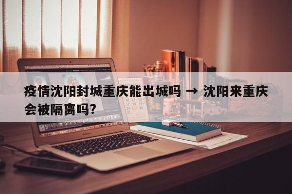 疫情沈阳封城重庆能出城吗 → 沈阳来重庆会被隔离吗?