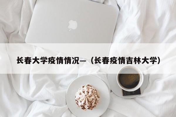 长春大学疫情情况—(长春疫情吉林大学)