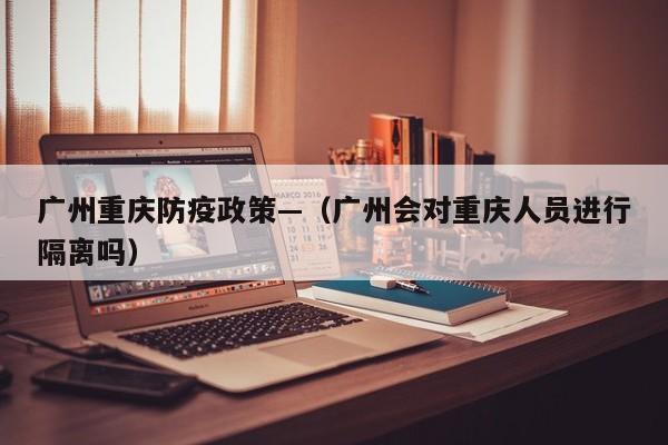 广州重庆防疫政策—（广州会对重庆人员进行隔离吗）