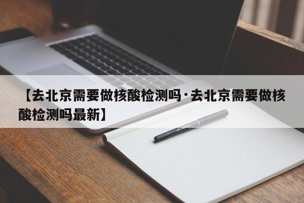 【去北京需要做核酸检测吗·去北京需要做核酸检测吗最新】